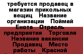 требуется продавец в магазин прикольных вещиц › Название организации ­ Поймай Енота › Отрасль предприятия ­ Торговля › Название вакансии ­ Продавец › Место работы ­ Красной Армии 10  › Подчинение ­ Управляющая › Минимальный оклад ­ 15 000 › Максимальный оклад ­ 20 000 › Возраст от ­ 20 › Возраст до ­ 28 - Красноярский край, Красноярск г. Работа » Вакансии   . Красноярский край,Красноярск г.